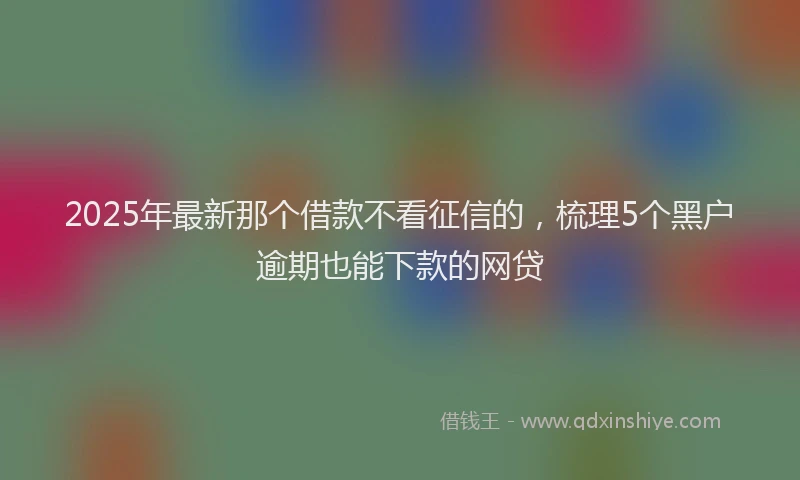 2025年最新那个借款不看征信的，梳理5个黑户逾期也能下款的网贷
