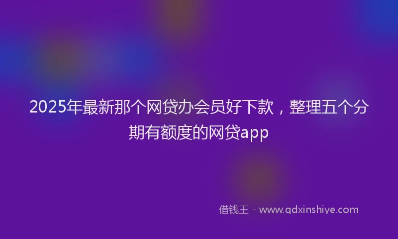 2025年最新那个网贷办会员好下款，整理五个分期有额度的网贷app