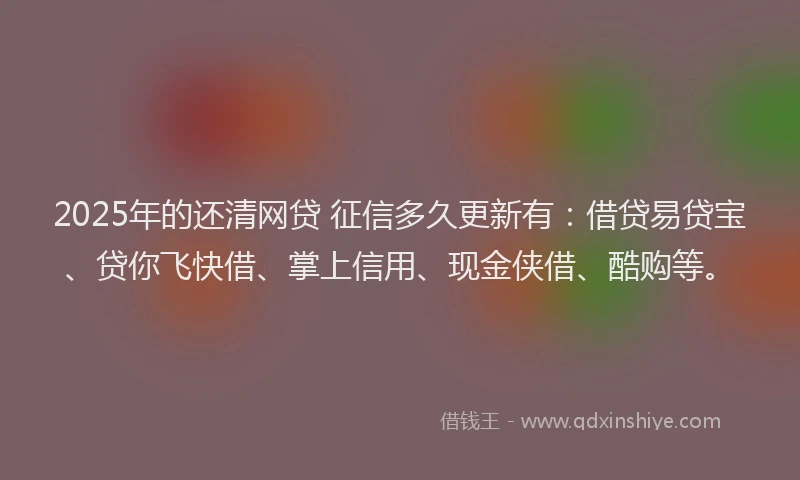 2025年的还清网贷 征信多久更新有：借贷易贷宝、贷你飞快借、掌上信用、现金侠借、酷购等。
