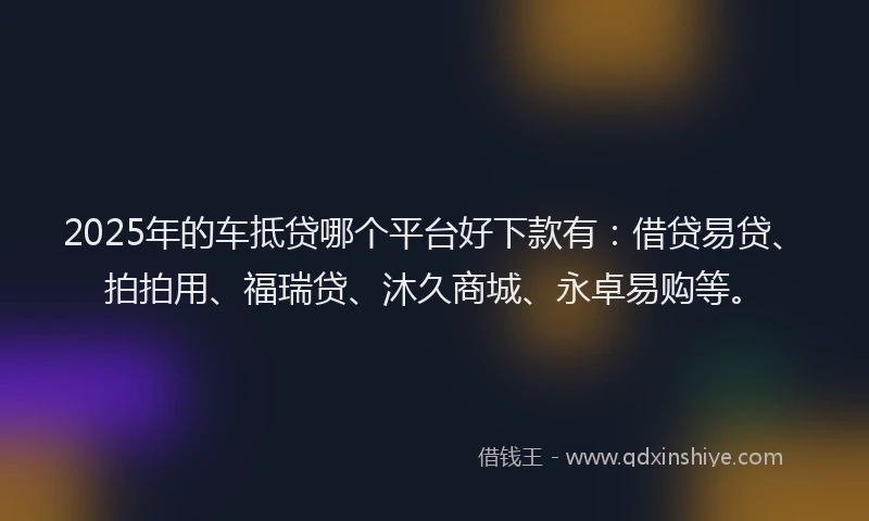 2025年的车抵贷哪个平台好下款有：借贷易贷、拍拍用、福瑞贷、沐久商城、永卓易购等。