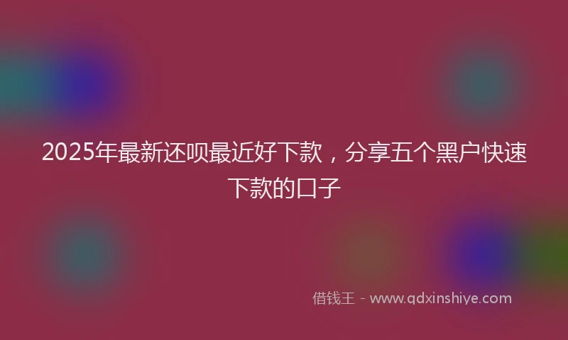 2025年最新还呗最近好下款，分享五个黑户快速下款的口子