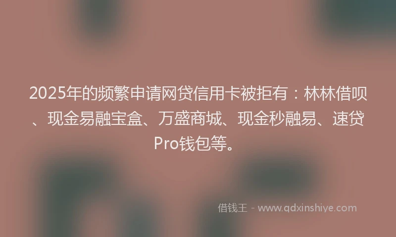 2025年的频繁申请网贷信用卡被拒有：林林借呗、现金易融宝盒、万盛商城、现金秒融易、速贷Pro钱包等。