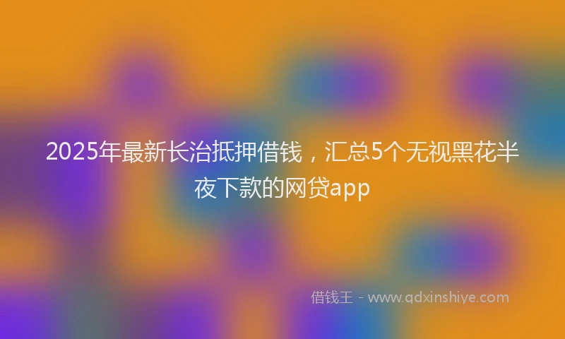 2025年最新长治抵押借钱，汇总5个无视黑花半夜下款的网贷app