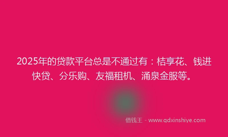 2025年的贷款平台总是不通过有：桔享花、钱进快贷、分乐购、友福租机、涌泉金服等。