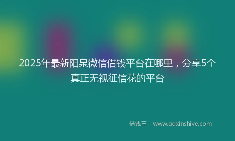 2025年最新阳泉微信借钱平台在哪里，分享5个真正无视征信花的平台
