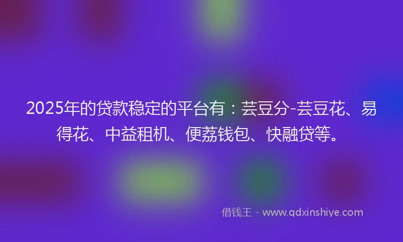 2025年的贷款稳定的平台有：芸豆分-芸豆花、易得花、中益租机、便荔钱包、快融贷等。