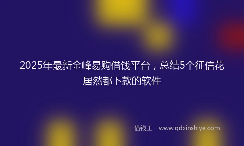 2025年最新金峰易购借钱平台，总结5个征信花居然都下款的软件
