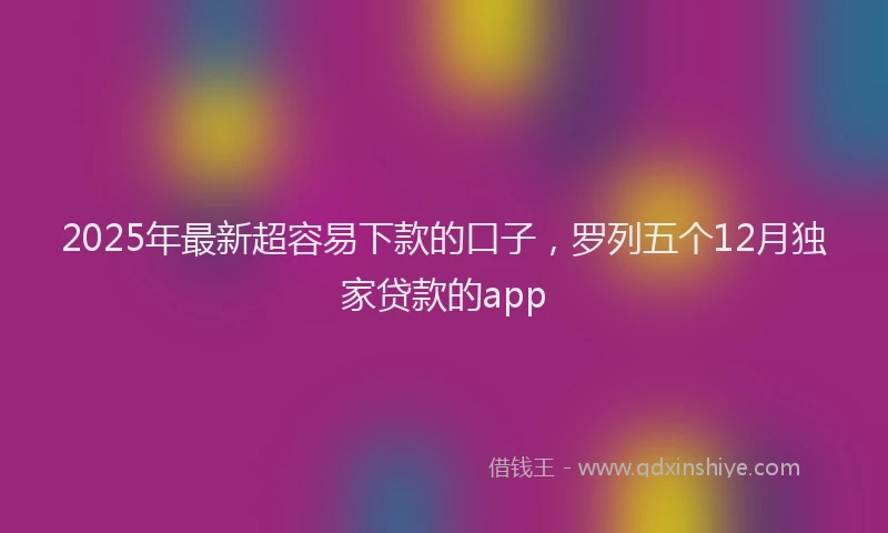 2025年最新超容易下款的口子，罗列五个12月独家贷款的app