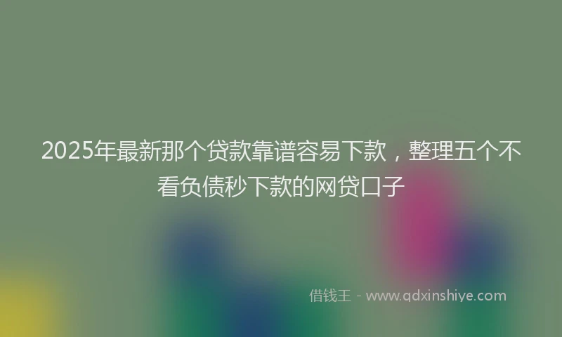 2025年最新那个贷款靠谱容易下款，整理五个不看负债秒下款的网贷口子
