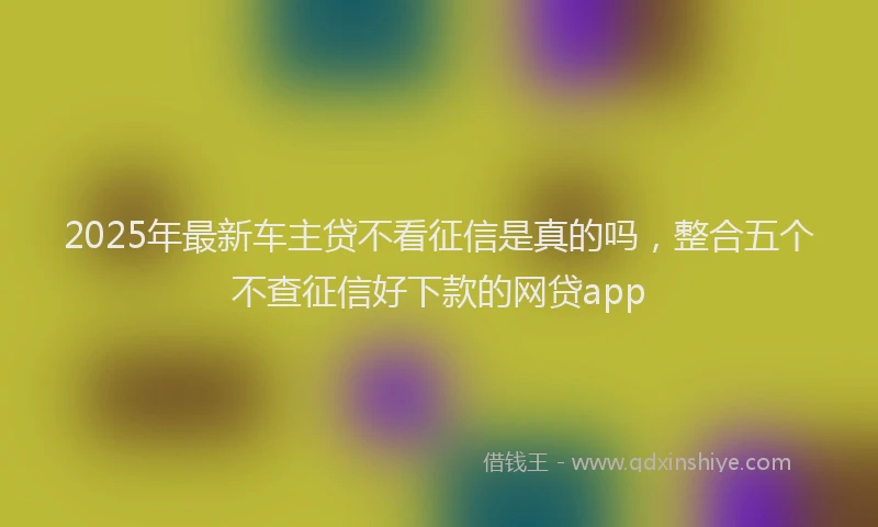 2025年最新车主贷不看征信是真的吗，整合五个不查征信好下款的网贷app