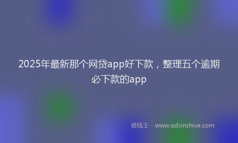 2025年最新那个网贷app好下款，整理五个逾期必下款的app