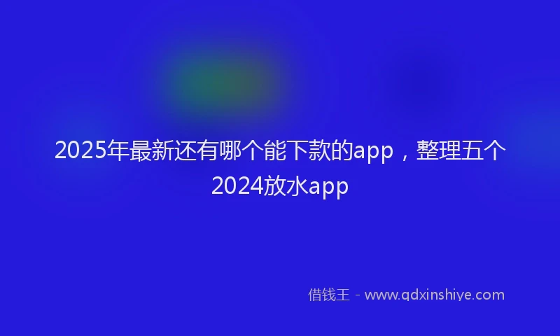 2025年最新还有哪个能下款的app，整理五个2024放水app
