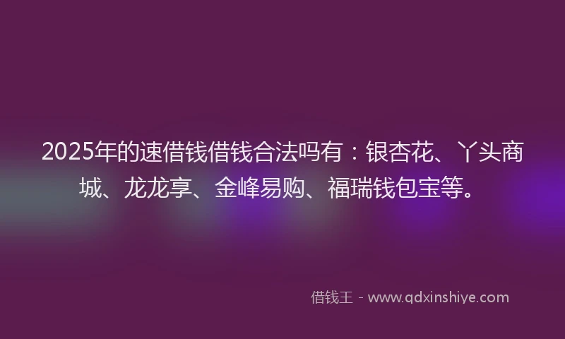2025年的速借钱借钱合法吗有：银杏花、丫头商城、龙龙享、金峰易购、福瑞钱包宝等。