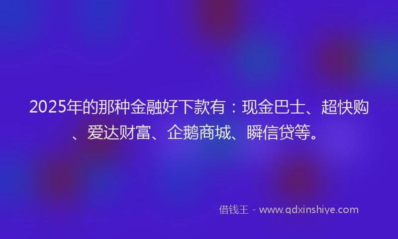 2025年的那种金融好下款有：现金巴士、超快购、爱达财富、企鹅商城、瞬信贷等。