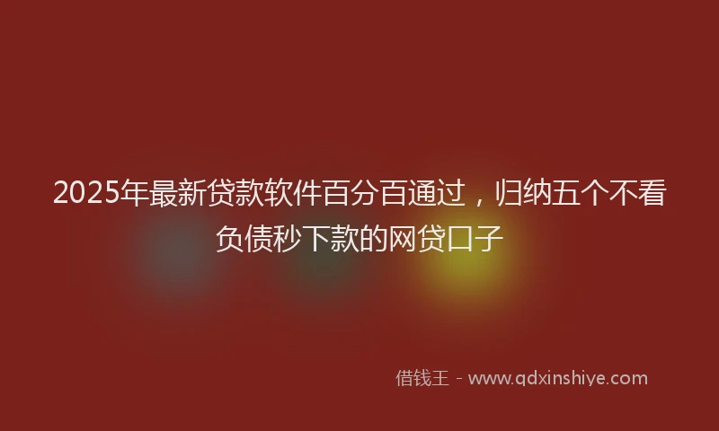 2025年最新贷款软件百分百通过，归纳五个不看负债秒下款的网贷口子