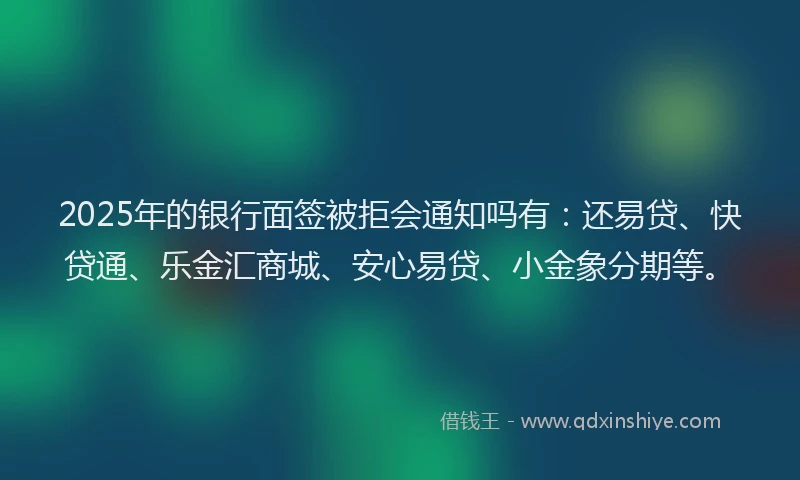 2025年的银行面签被拒会通知吗有：还易贷、快贷通、乐金汇商城、安心易贷、小金象分期等。
