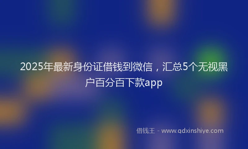 2025年最新身份证借钱到微信，汇总5个无视黑户百分百下款app