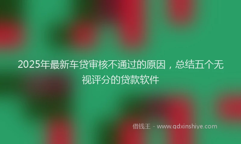 2025年最新车贷审核不通过的原因，总结五个无视评分的贷款软件