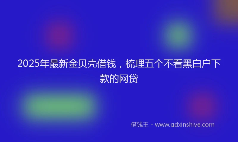 2025年最新金贝壳借钱，梳理五个不看黑白户下款的网贷