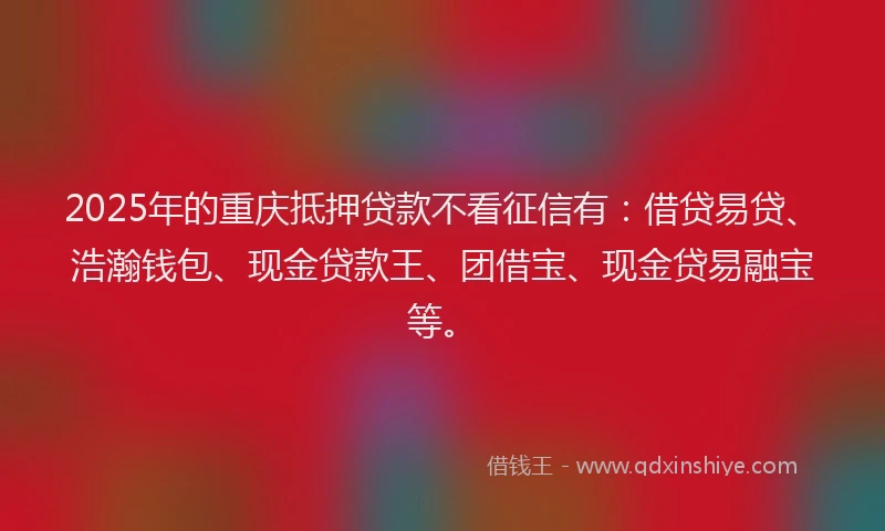2025年的重庆抵押贷款不看征信有：借贷易贷、浩瀚钱包、现金贷款王、团借宝、现金贷易融宝等。