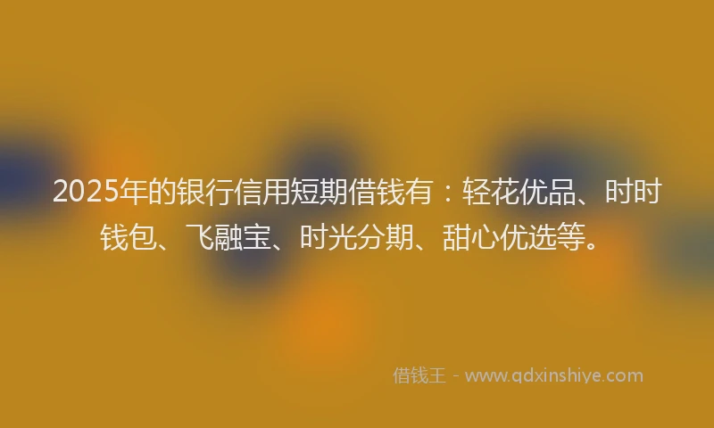 2025年的银行信用短期借钱有：轻花优品、时时钱包、飞融宝、时光分期、甜心优选等。