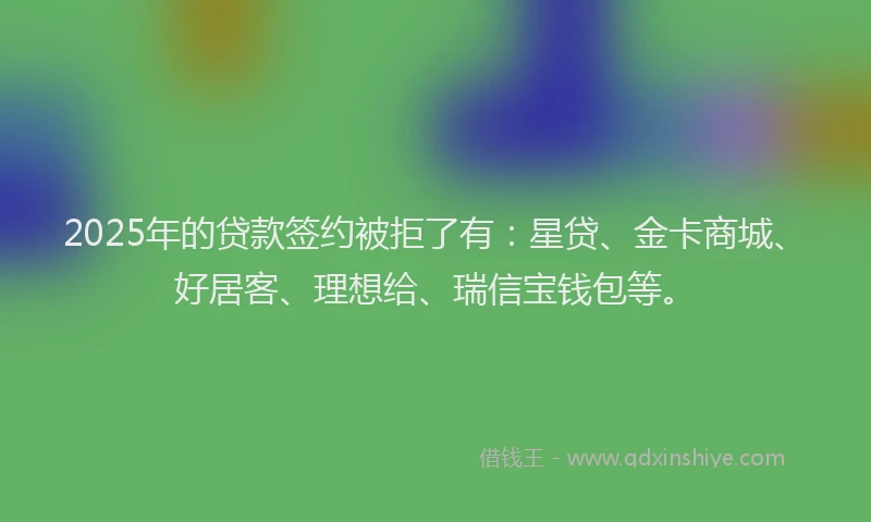 2025年的贷款签约被拒了有：星贷、金卡商城、好居客、理想给、瑞信宝钱包等。