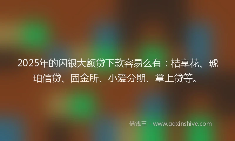 2025年的闪银大额贷下款容易么有：桔享花、琥珀信贷、固金所、小爱分期、掌上贷等。