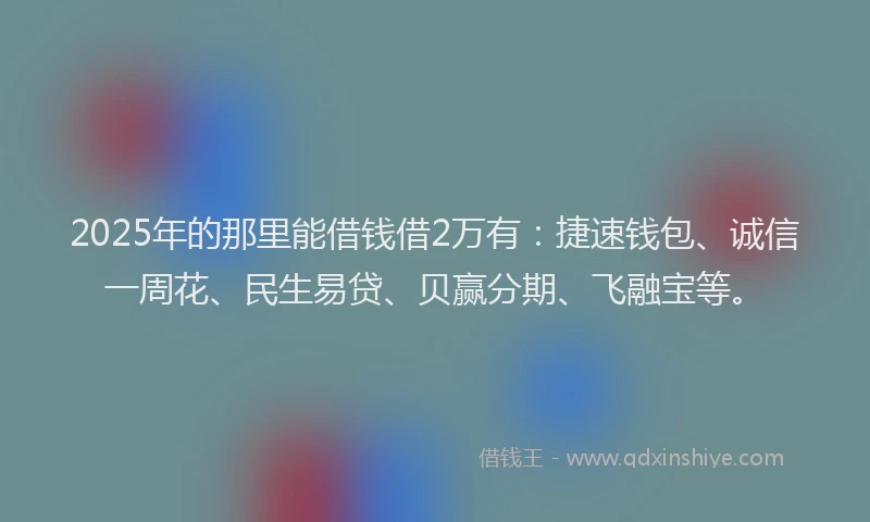 2025年的那里能借钱借2万有：捷速钱包、诚信一周花、民生易贷、贝赢分期、飞融宝等。