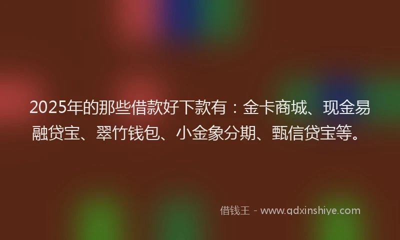 2025年的那些借款好下款有：金卡商城、现金易融贷宝、翠竹钱包、小金象分期、甄信贷宝等。