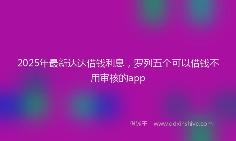 2025年最新达达借钱利息，罗列五个可以借钱不用审核的app