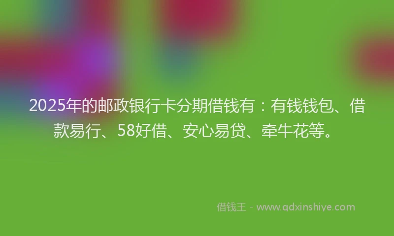 2025年的邮政银行卡分期借钱有：有钱钱包、借款易行、58好借、安心易贷、牵牛花等。