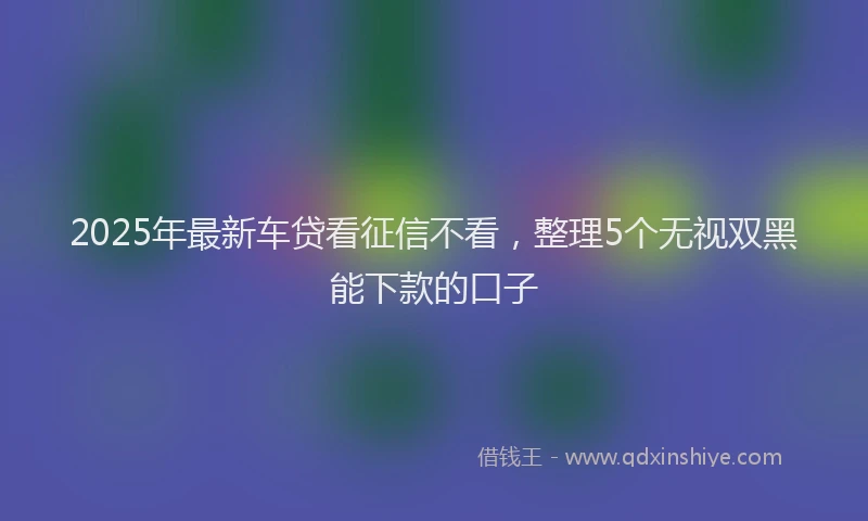 2025年最新车贷看征信不看，整理5个无视双黑能下款的口子