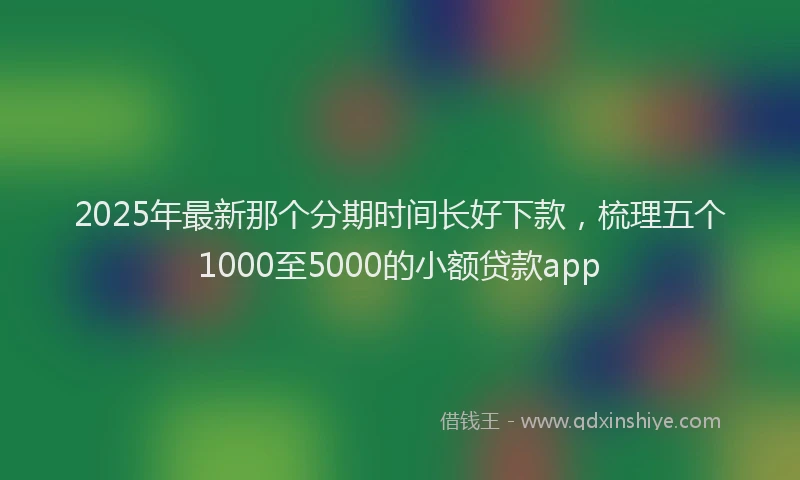2025年最新那个分期时间长好下款，梳理五个1000至5000的小额贷款app