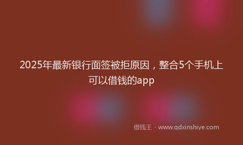 2025年最新银行面签被拒原因，整合5个手机上可以借钱的app