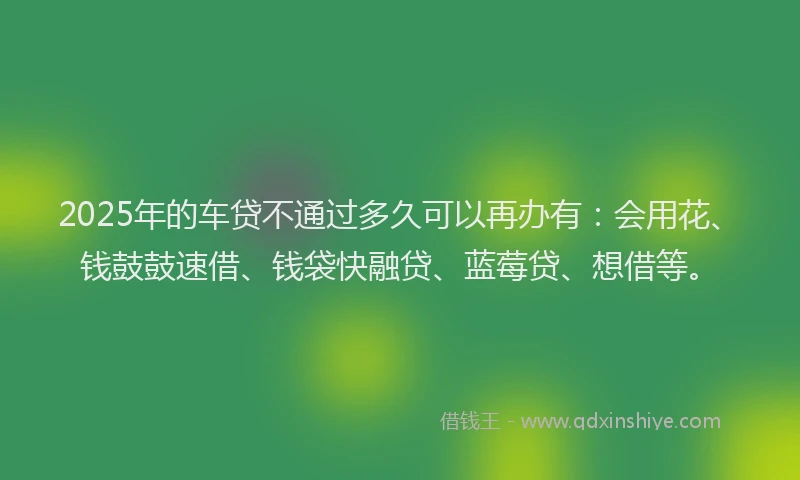 2025年的车贷不通过多久可以再办有：会用花、钱鼓鼓速借、钱袋快融贷、蓝莓贷、想借等。