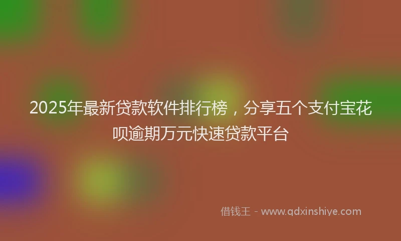 2025年最新贷款软件排行榜，分享五个支付宝花呗逾期万元快速贷款平台
