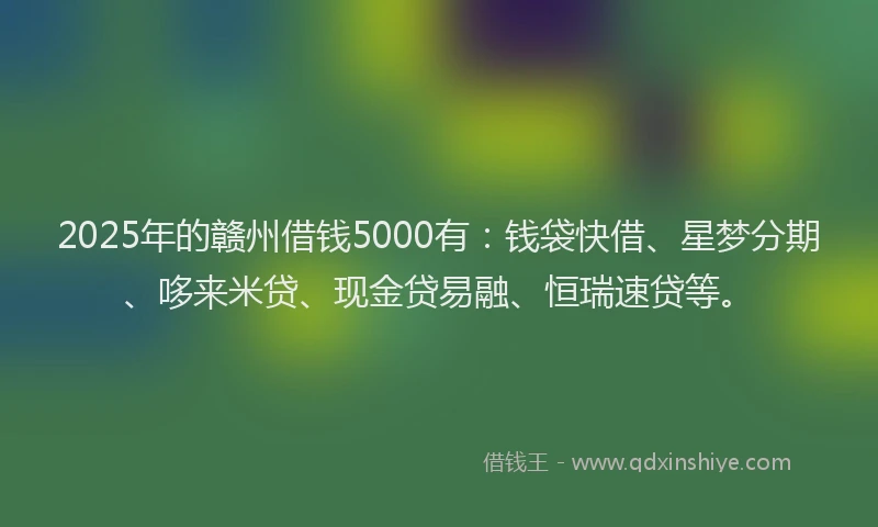 2025年的赣州借钱5000有：钱袋快借、星梦分期、哆来米贷、现金贷易融、恒瑞速贷等。