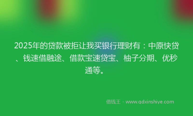 2025年的贷款被拒让我买银行理财有：中原快贷、钱速借融途、借款宝速贷宝、柚子分期、优秒通等。