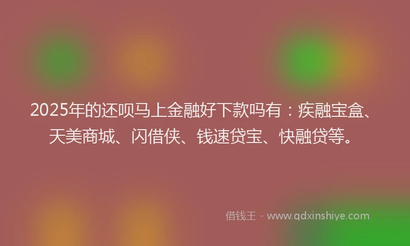 2025年的还呗马上金融好下款吗有：疾融宝盒、天美商城、闪借侠、钱速贷宝、快融贷等。