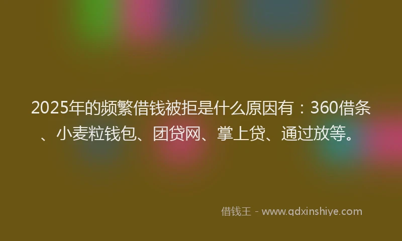 2025年的频繁借钱被拒是什么原因有：360借条、小麦粒钱包、团贷网、掌上贷、通过放等。