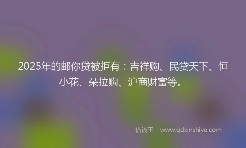 2025年的邮你贷被拒有：吉祥购、民贷天下、恒小花、朵拉购、沪商财富等。