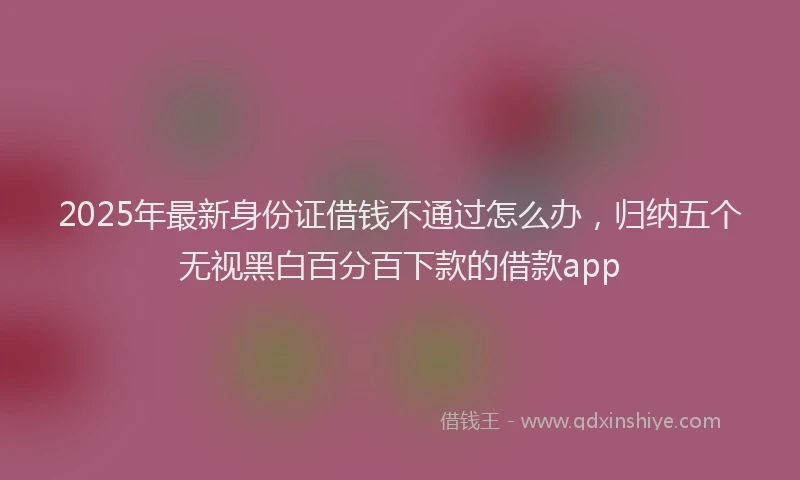 2025年最新身份证借钱不通过怎么办，归纳五个无视黑白百分百下款的借款app