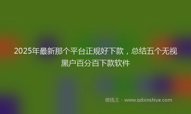 2025年最新那个平台正规好下款，总结五个无视黑户百分百下款软件