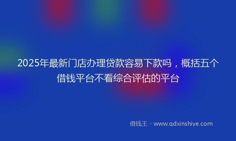 2025年最新门店办理贷款容易下款吗，概括五个借钱平台不看综合评估的平台