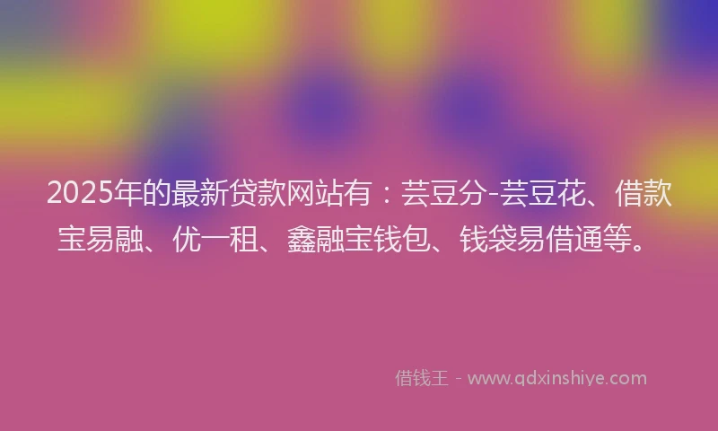2025年的最新贷款网站有：芸豆分-芸豆花、借款宝易融、优一租、鑫融宝钱包、钱袋易借通等。