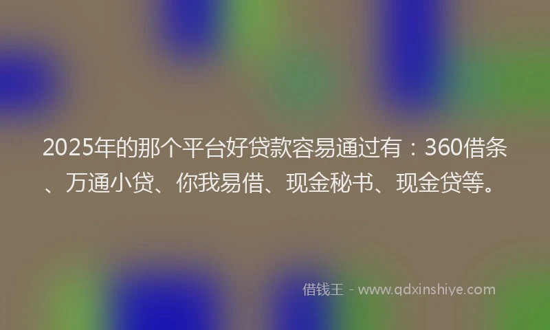 2025年的那个平台好贷款容易通过有：360借条、万通小贷、你我易借、现金秘书、现金贷等。