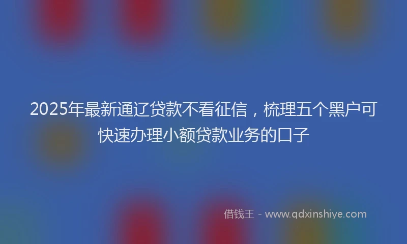 2025年最新通辽贷款不看征信，梳理五个黑户可快速办理小额贷款业务的口子