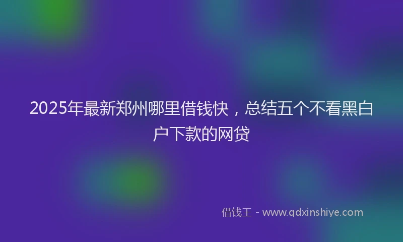 2025年最新郑州哪里借钱快，总结五个不看黑白户下款的网贷
