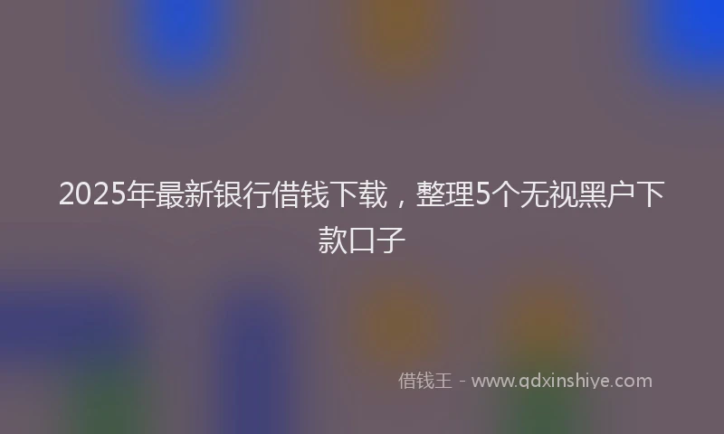 2025年最新银行借钱下载，整理5个无视黑户下款口子