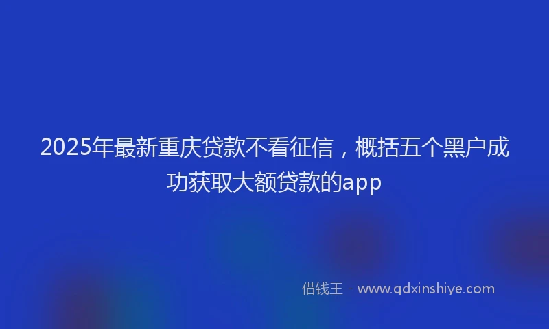 2025年最新重庆贷款不看征信，概括五个黑户成功获取大额贷款的app